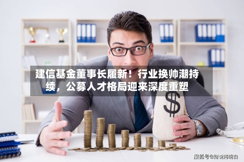 建信基金董事长履新！行业换帅潮持续，公募人才格局迎来深度重塑-第3张图片