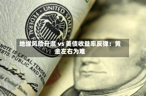 地缘风险升温 vs 美债收益率反弹：黄金左右为难-第3张图片