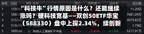 “科技牛	”行情原因是什么？还能继续涨吗？硬科技宽基——双创50ETF华宝（588330）盘中上探2.34%，续创新高-第2张图片