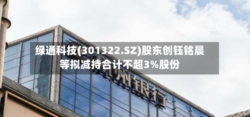 绿通科技(301322.SZ)股东创钰铭晨等拟减持合计不超3%股份