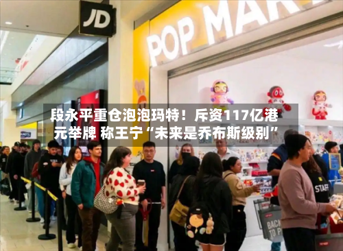 段永平重仓泡泡玛特！斥资117亿港元举牌 称王宁“未来是乔布斯级别”