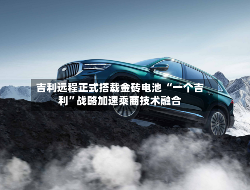 吉利远程正式搭载金砖电池 “一个吉利”战略加速乘商技术融合