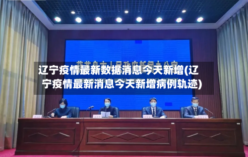 辽宁疫情最新数据消息今天新增(辽宁疫情最新消息今天新增病例轨迹)