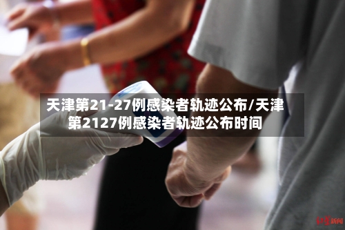 天津第21-27例感染者轨迹公布/天津第2127例感染者轨迹公布时间