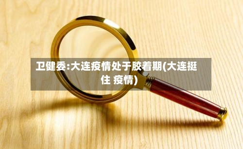 卫健委:大连疫情处于胶着期(大连挺住 疫情)-第2张图片