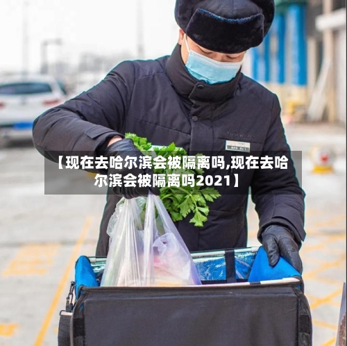 【现在去哈尔滨会被隔离吗,现在去哈尔滨会被隔离吗2021】