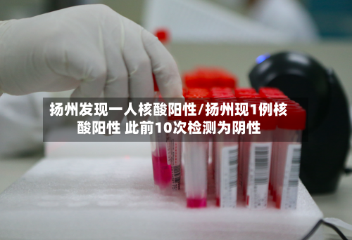 扬州发现一人核酸阳性/扬州现1例核酸阳性 此前10次检测为阴性-第2张图片