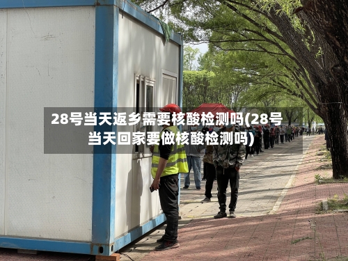 28号当天返乡需要核酸检测吗(28号当天回家要做核酸检测吗)