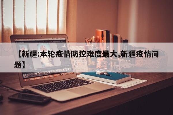 【新疆:本轮疫情防控难度最大,新疆疫情问题】
