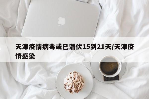 天津疫情病毒或已潜伏15到21天/天津疫情感染