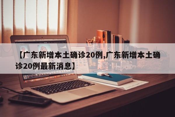 【广东新增本土确诊20例,广东新增本土确诊20例最新消息】