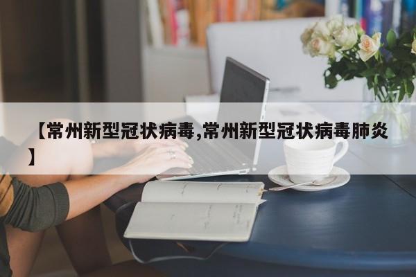 【常州新型冠状病毒,常州新型冠状病毒肺炎】