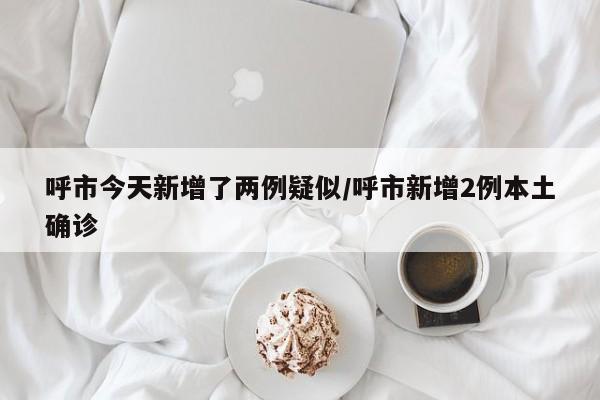 呼市今天新增了两例疑似/呼市新增2例本土确诊