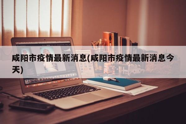 咸阳市疫情最新消息(咸阳市疫情最新消息今天)