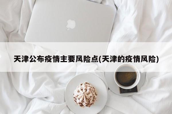 天津公布疫情主要风险点(天津的疫情风险)