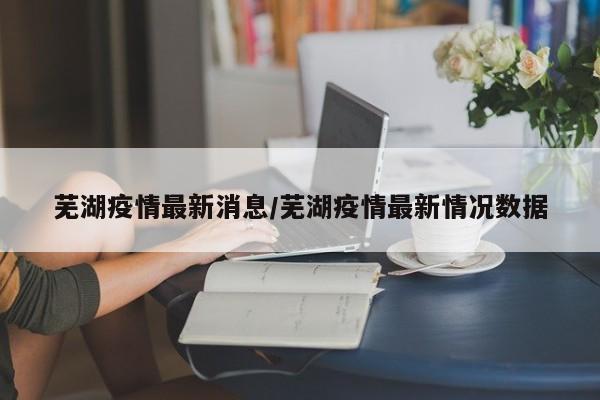 芜湖疫情最新消息/芜湖疫情最新情况数据
