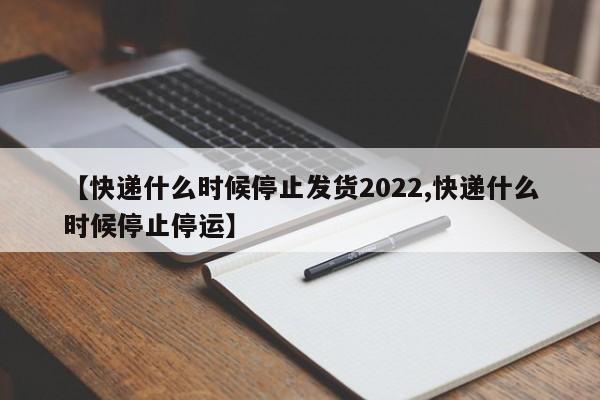 【快递什么时候停止发货2022,快递什么时候停止停运】