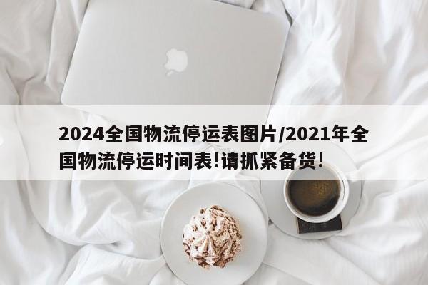 2024全国物流停运表图片/2021年全国物流停运时间表!请抓紧备货!