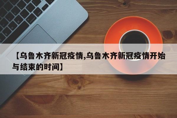 【乌鲁木齐新冠疫情,乌鲁木齐新冠疫情开始与结束的时间】