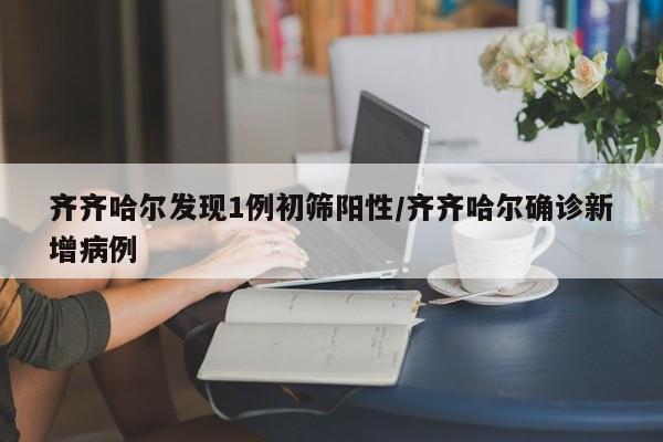 齐齐哈尔发现1例初筛阳性/齐齐哈尔确诊新增病例