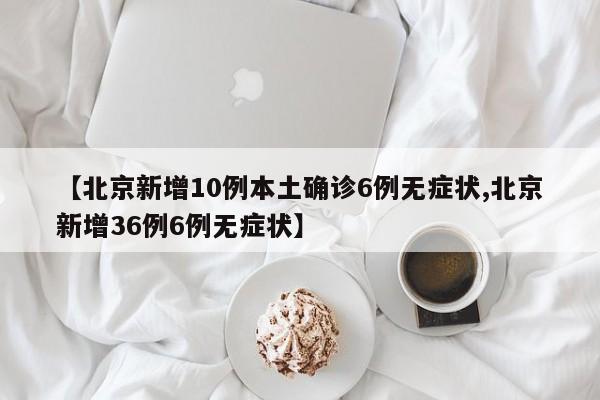 【北京新增10例本土确诊6例无症状,北京新增36例6例无症状】