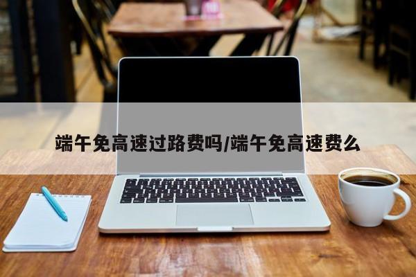 端午免高速过路费吗/端午免高速费么