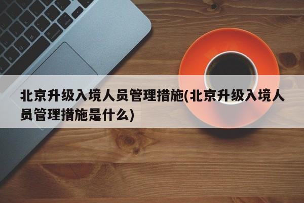 北京升级入境人员管理措施(北京升级入境人员管理措施是什么)
