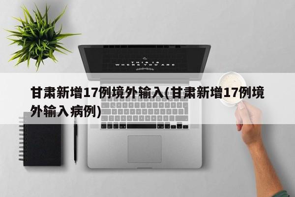 甘肃新增17例境外输入(甘肃新增17例境外输入病例)