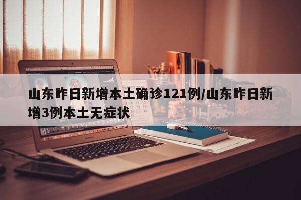 山东昨日新增本土确诊121例/山东昨日新增3例本土无症状