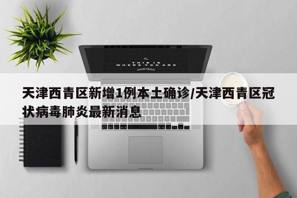 天津西青区新增1例本土确诊/天津西青区冠状病毒肺炎最新消息