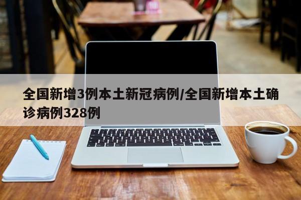 全国新增3例本土新冠病例/全国新增本土确诊病例328例