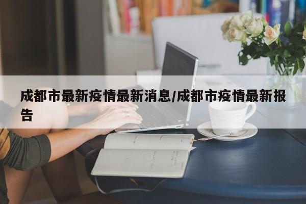成都市最新疫情最新消息/成都市疫情最新报告