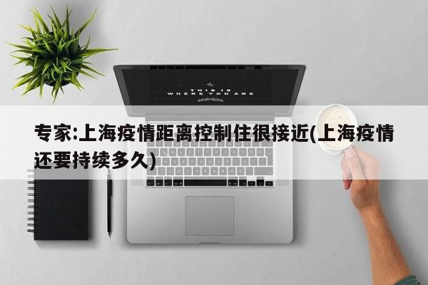 专家:上海疫情距离控制住很接近(上海疫情还要持续多久)