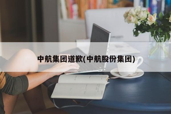 中航集团道歉(中航股份集团)