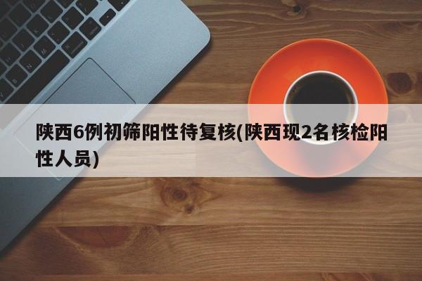 陕西6例初筛阳性待复核(陕西现2名核检阳性人员)