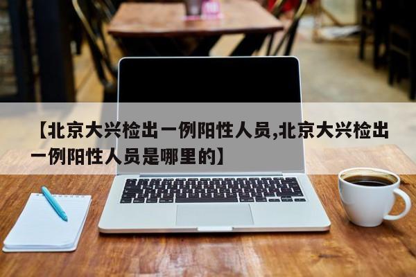 【北京大兴检出一例阳性人员,北京大兴检出一例阳性人员是哪里的】