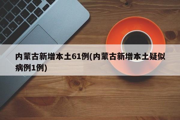 内蒙古新增本土61例(内蒙古新增本土疑似病例1例)