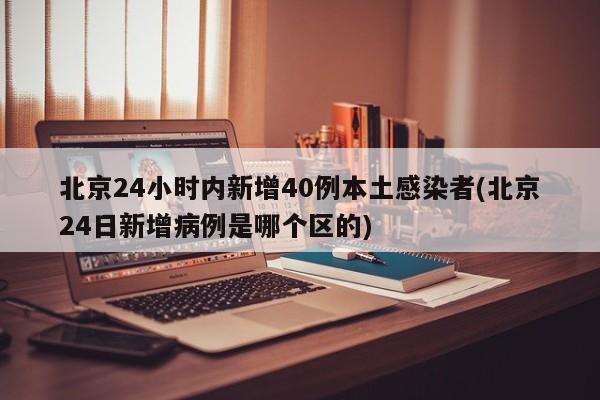 北京24小时内新增40例本土感染者(北京24日新增病例是哪个区的)
