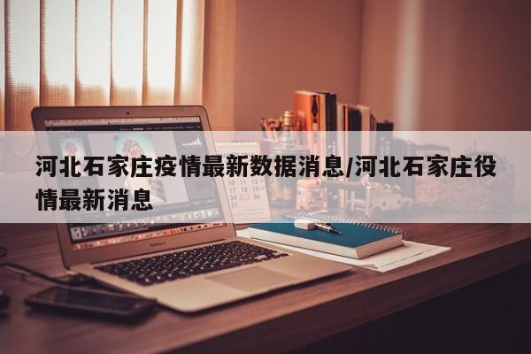 河北石家庄疫情最新数据消息/河北石家庄役情最新消息