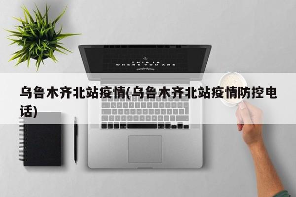 乌鲁木齐北站疫情(乌鲁木齐北站疫情防控电话)