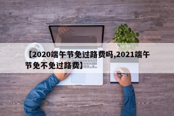 【2020端午节免过路费吗,2021端午节免不免过路费】