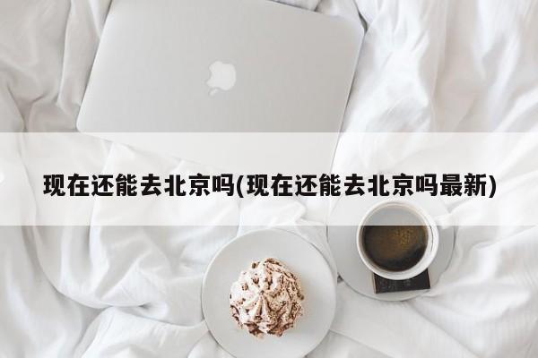 现在还能去北京吗(现在还能去北京吗最新)